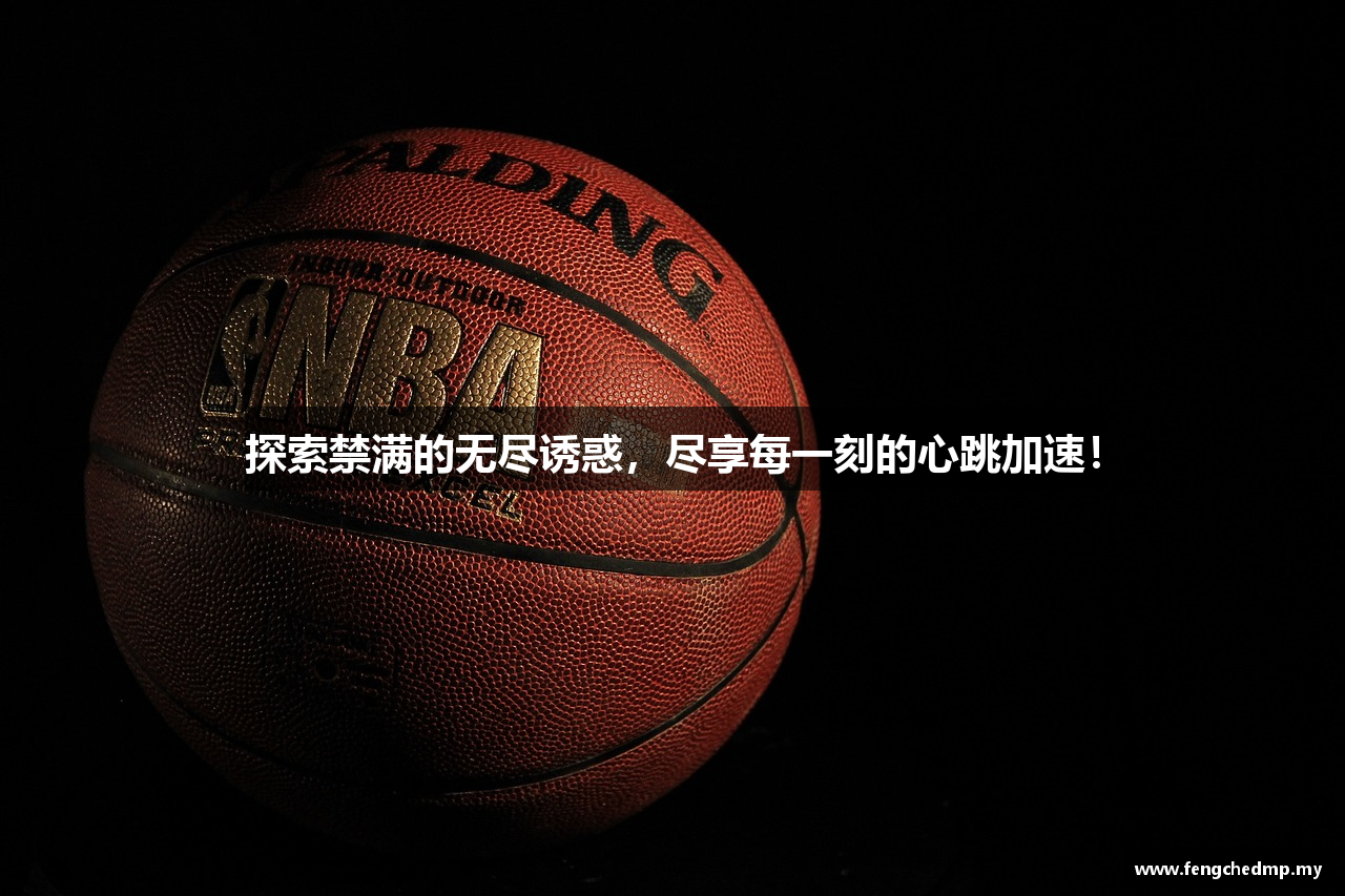 探索禁满的无尽诱惑，尽享每一刻的心跳加速！